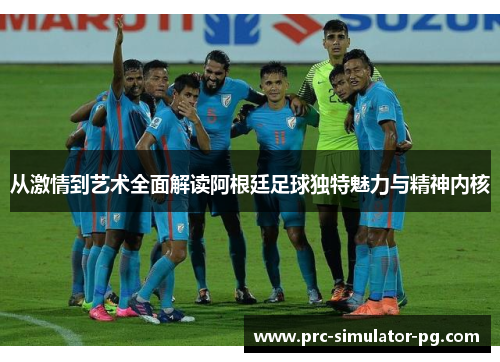 从激情到艺术全面解读阿根廷足球独特魅力与精神内核