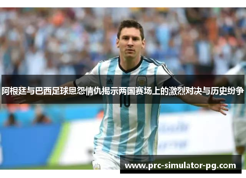 阿根廷与巴西足球恩怨情仇揭示两国赛场上的激烈对决与历史纷争