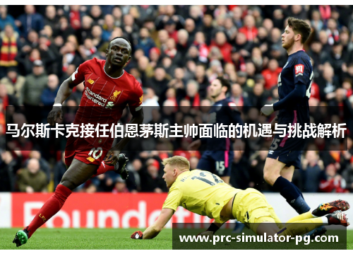 马尔斯卡克接任伯恩茅斯主帅面临的机遇与挑战解析