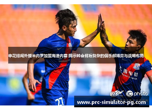 申花绯闻外援米内罗加盟海港内幕 揭示转会背后复杂的俱乐部博弈与战略布局
